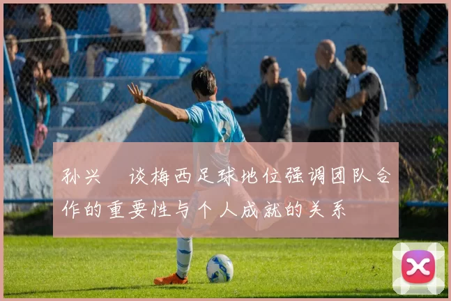 孙兴慜谈梅西足球地位强调团队合作的重要性与个人成就的关系