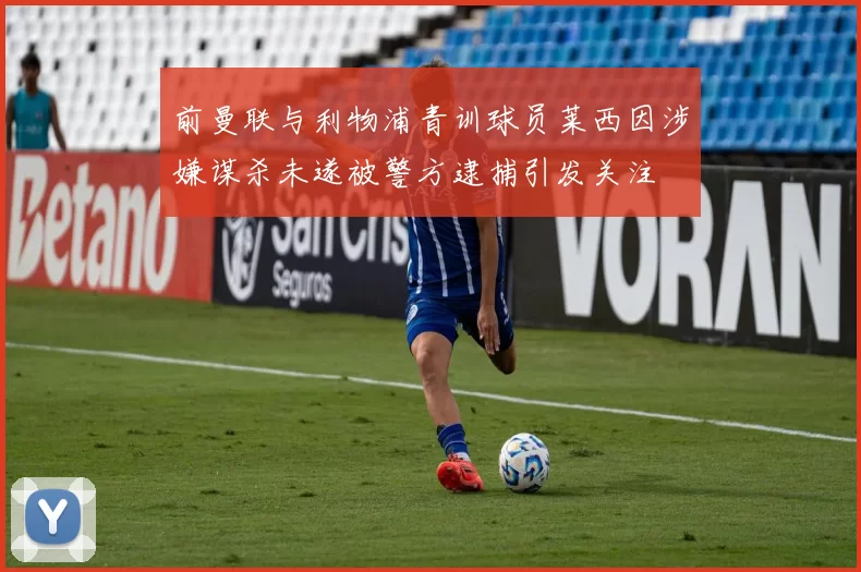 前曼联与利物浦青训球员莱西因涉嫌谋杀未遂被警方逮捕引发关注