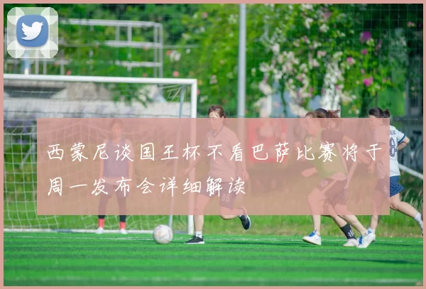 西蒙尼谈国王杯不看巴萨比赛将于周一发布会详细解读
