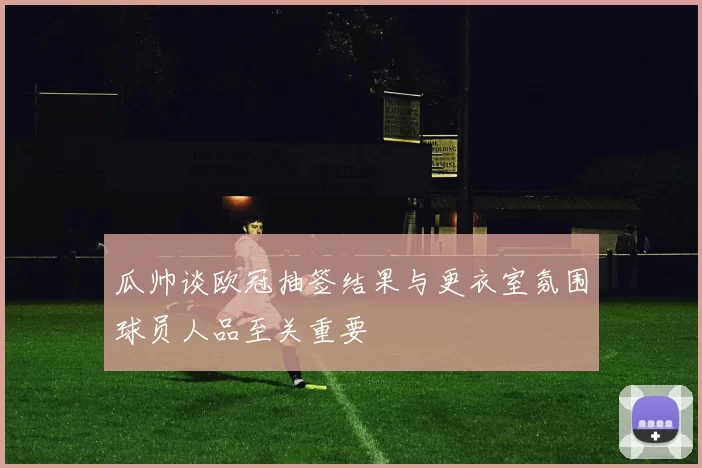 瓜帅谈欧冠抽签结果与更衣室氛围球员人品至关重要