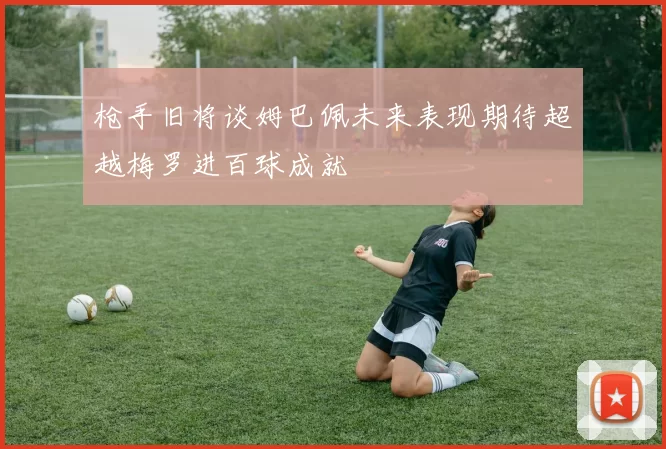 枪手旧将谈姆巴佩未来表现期待超越梅罗进百球成就