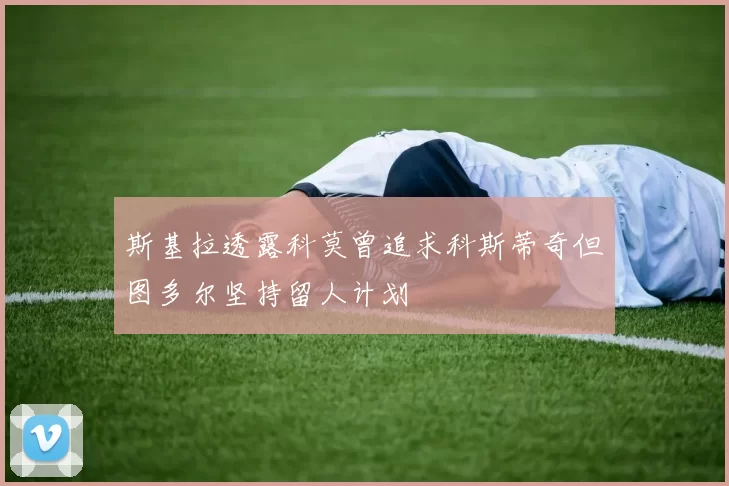 斯基拉透露科莫曾追求科斯蒂奇但图多尔坚持留人计划