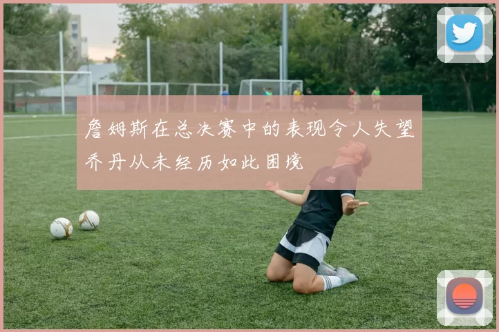 詹姆斯在总决赛中的表现令人失望乔丹从未经历如此困境