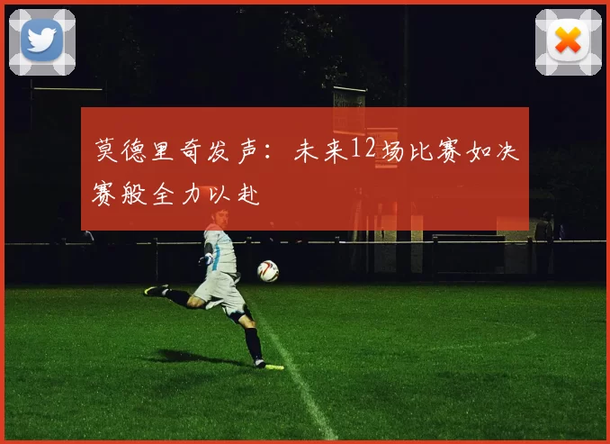 莫德里奇发声：未来12场比赛如决赛般全力以赴