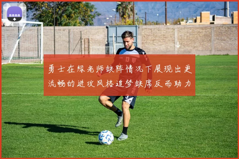勇士在绿老师缺阵情况下展现出更流畅的进攻风格追梦缺席反而助力球队表现提升