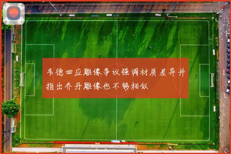 韦德回应雕像争议强调材质差异并指出乔丹雕像也不够相似