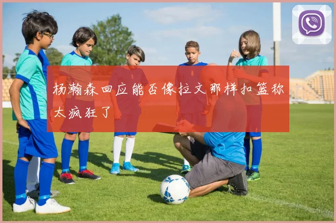 杨瀚森回应能否像拉文那样扣篮称太疯狂了