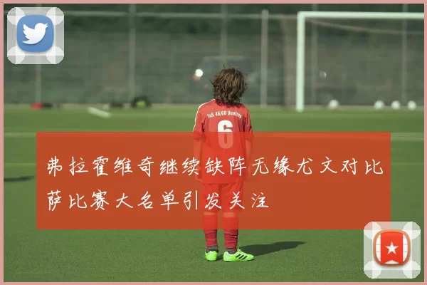弗拉霍维奇继续缺阵无缘尤文对比萨比赛大名单引发关注