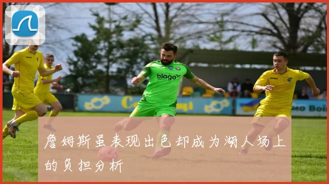 詹姆斯虽表现出色却成为湖人场上的负担分析