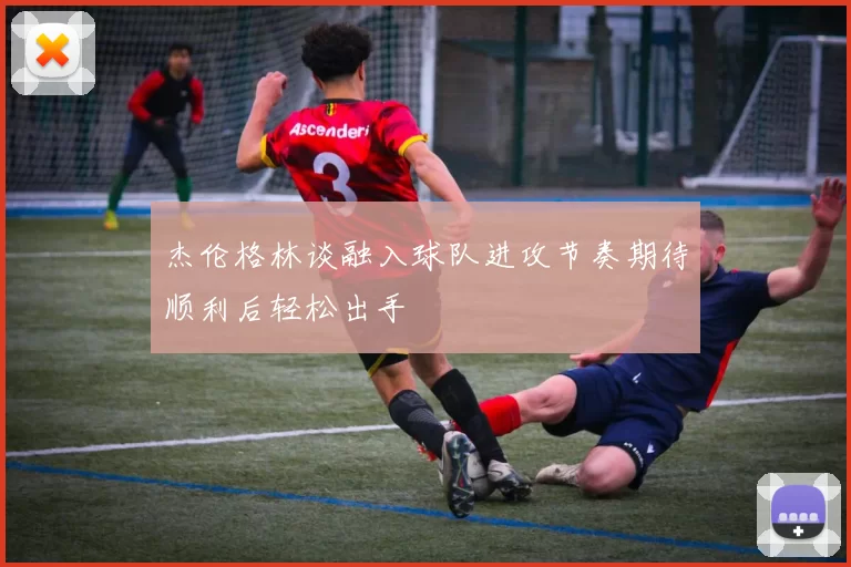 杰伦格林谈融入球队进攻节奏期待顺利后轻松出手