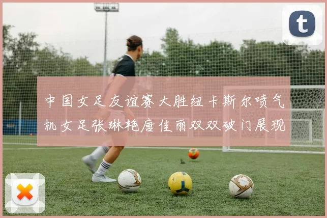 中国女足友谊赛大胜纽卡斯尔喷气机女足张琳艳唐佳丽双双破门展现实力