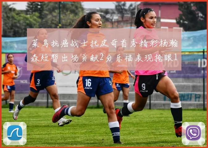 菜鸟抗癌战士托皮奇首秀精彩杨瀚森短暂出场贡献2分乐福表现抢眼14分钟斩获11分2助