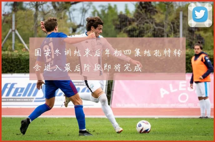 国安冬训结束后年初四集结孔特转会进入最后阶段即将完成