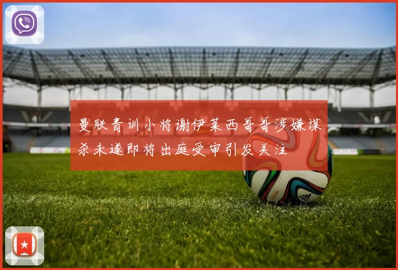 曼联青训小将谢伊莱西哥哥涉嫌谋杀未遂即将出庭受审引发关注
