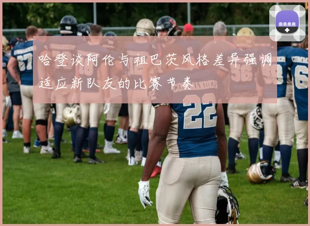 哈登谈阿伦与祖巴茨风格差异强调适应新队友的比赛节奏