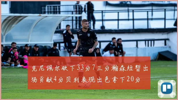 克尼佩尔砍下33分7三分瀚森短暂出场贡献4分贝利表现出色拿下20分