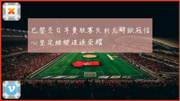巴黎圣日耳曼联赛失利无碍欧冠信心坚定继续追逐荣耀